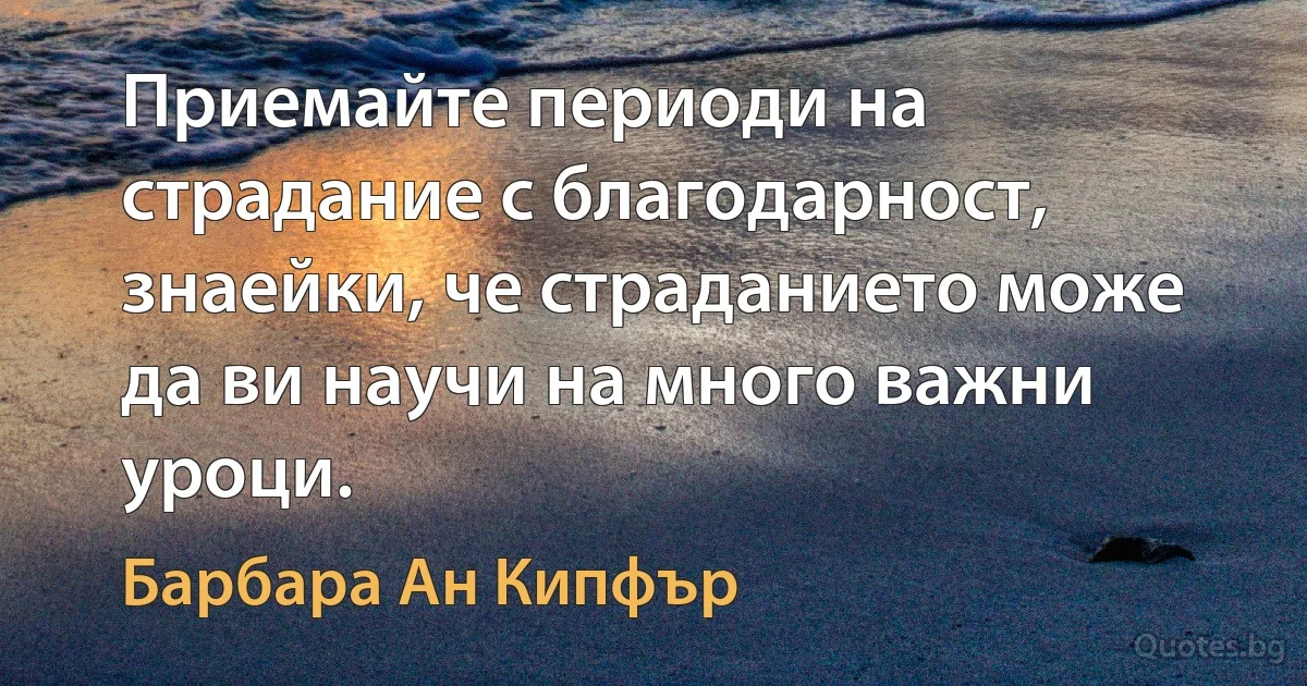 Приемайте периоди на страдание с благодарност, знаейки, че страданието може да ви научи на много важни уроци. (Барбара Ан Кипфър)