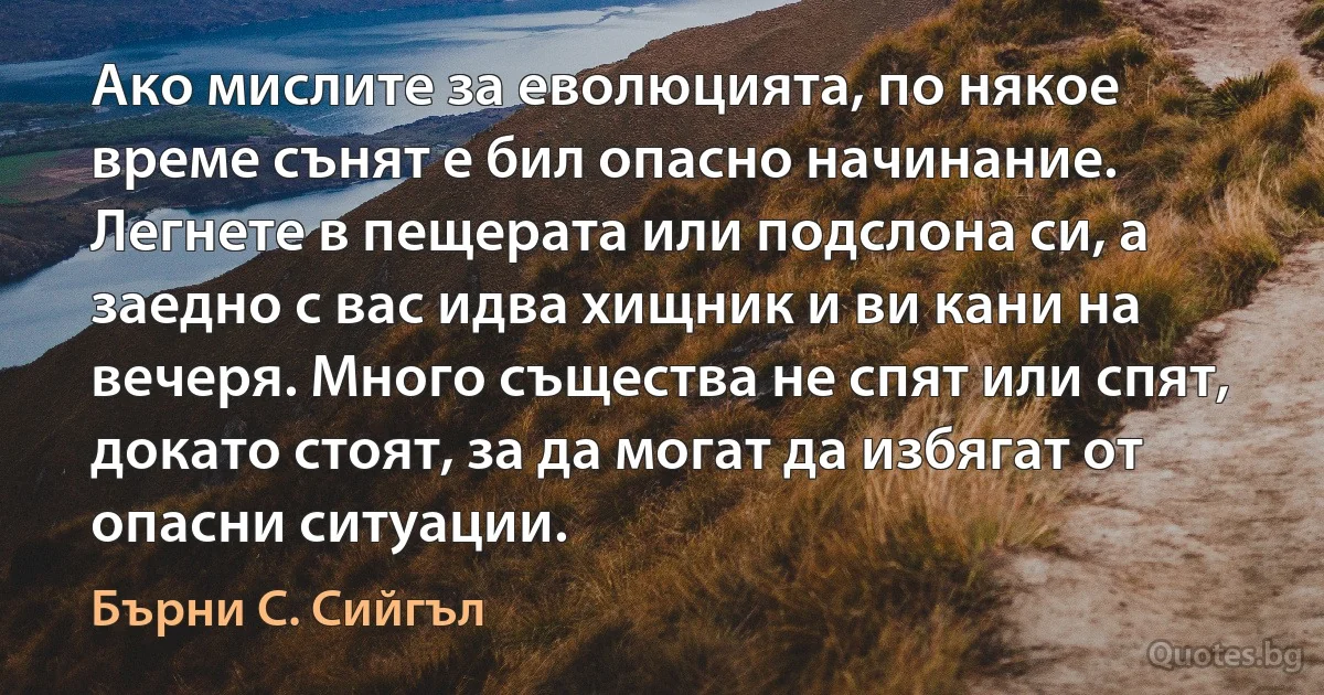 Ако мислите за еволюцията, по някое време сънят е бил опасно начинание. Легнете в пещерата или подслона си, а заедно с вас идва хищник и ви кани на вечеря. Много същества не спят или спят, докато стоят, за да могат да избягат от опасни ситуации. (Бърни С. Сийгъл)