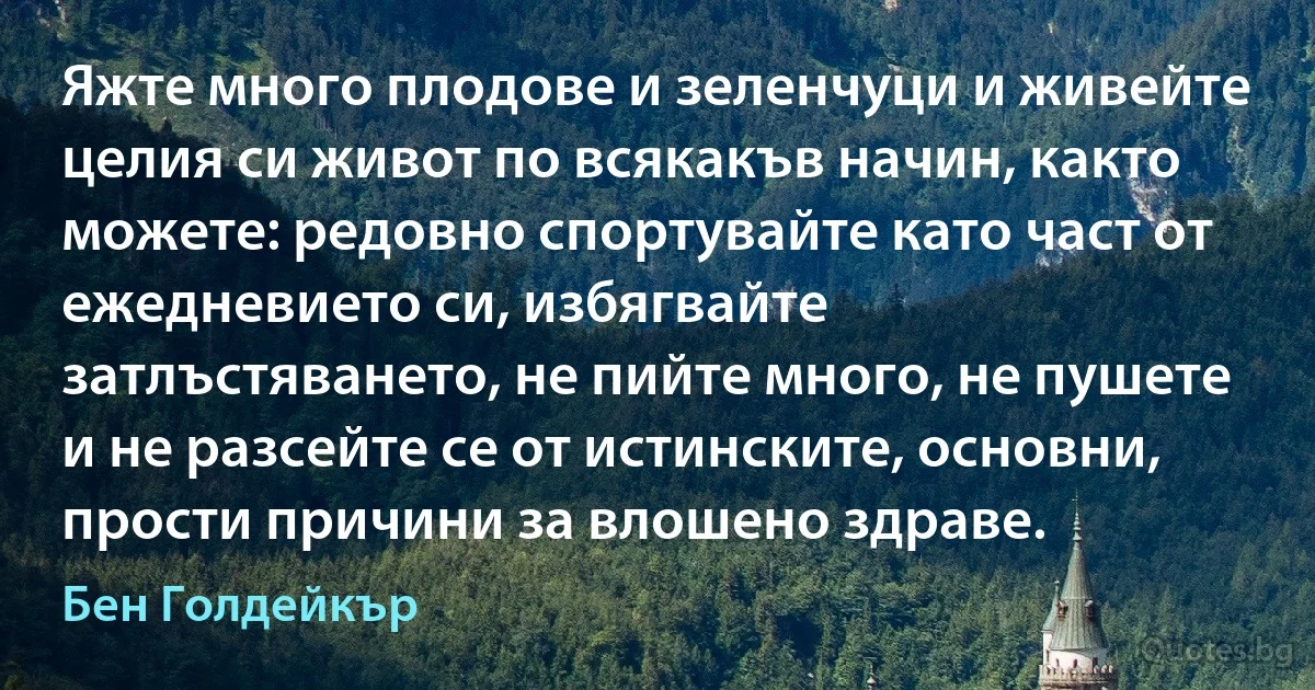 Яжте много плодове и зеленчуци и живейте целия си живот по всякакъв начин, както можете: редовно спортувайте като част от ежедневието си, избягвайте затлъстяването, не пийте много, не пушете и не разсейте се от истинските, основни, прости причини за влошено здраве. (Бен Голдейкър)