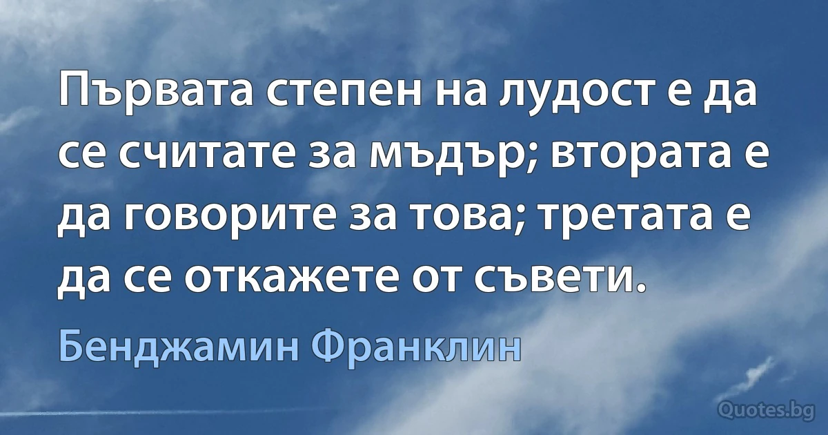 Първата степен на лудост е да се считате за мъдър; втората е да говорите за това; третата е да се откажете от съвети. (Бенджамин Франклин)