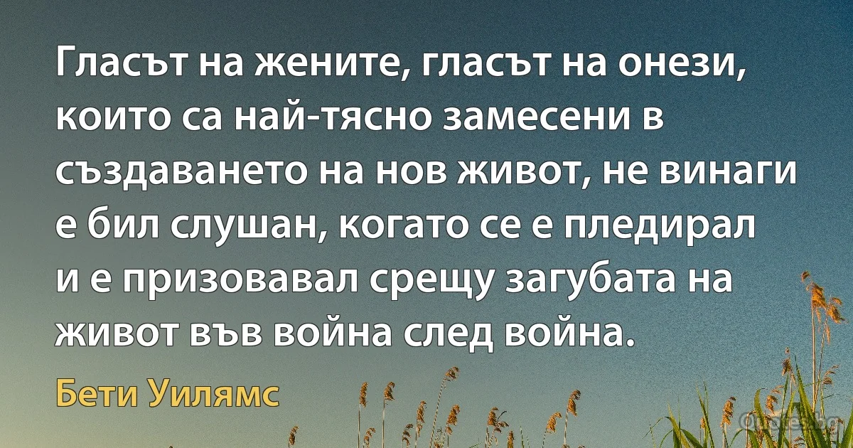 Гласът на жените, гласът на онези, които са най-тясно замесени в създаването на нов живот, не винаги е бил слушан, когато се е пледирал и е призовавал срещу загубата на живот във война след война. (Бети Уилямс)