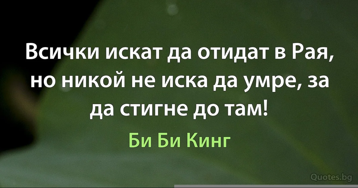 Всички искат да отидат в Рая, но никой не иска да умре, за да стигне до там! (Би Би Кинг)