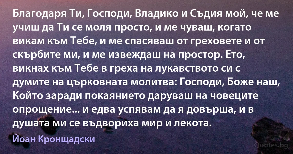 Благодаря Ти, Господи, Владико и Съдия мой, че ме учиш да Ти се моля просто, и ме чуваш, когато викам към Тебе, и ме спасяваш от греховете и от скърбите ми, и ме извеждаш на простор. Ето, викнах към Тебе в греха на лукавството си с думите на църковната молитва: Господи, Боже наш, Който заради покаянието даруваш на човеците опрощение... и едва успявам да я довърша, и в душата ми се въдвориха мир и лекота. (Йоан Кронщадски)