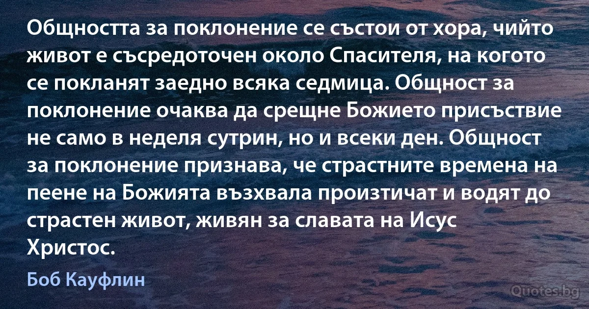 Общността за поклонение се състои от хора, чийто живот е съсредоточен около Спасителя, на когото се покланят заедно всяка седмица. Общност за поклонение очаква да срещне Божието присъствие не само в неделя сутрин, но и всеки ден. Общност за поклонение признава, че страстните времена на пеене на Божията възхвала произтичат и водят до страстен живот, живян за славата на Исус Христос. (Боб Кауфлин)