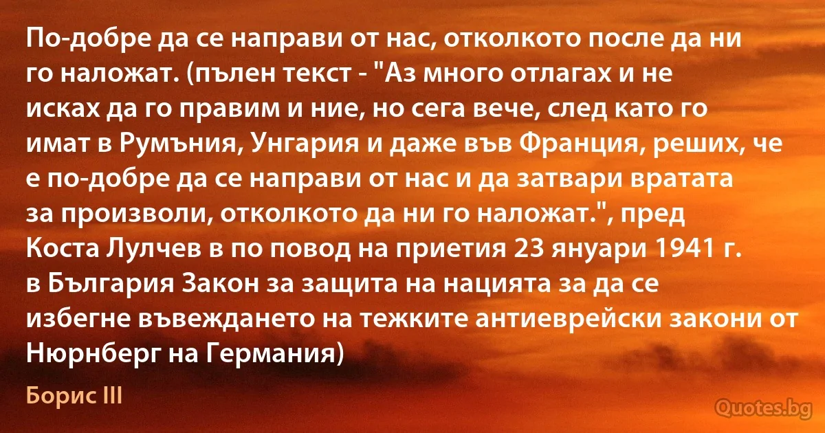 По-добре да се направи от нас, отколкото после да ни го наложат. (пълен текст - "Аз много отлагах и не исках да го правим и ние, но сега вече, след като го имат в Румъния, Унгария и даже във Франция, реших, че е по-добре да се направи от нас и да затвари вратата за произволи, отколкото да ни го наложат.", пред Коста Лулчев в по повод на приетия 23 януари 1941 г. в България Закон за защита на нацията за да се избегне въвеждането на тежките антиеврейски закони от Нюрнберг на Германия) (Борис III)