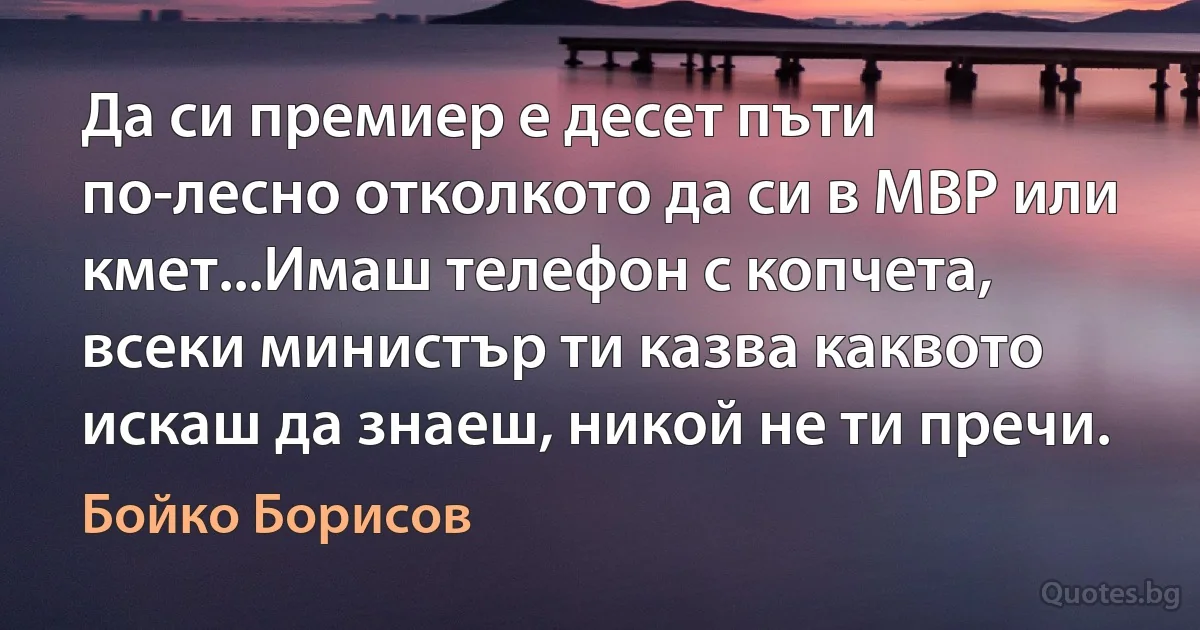 Да си премиер е десет пъти по-лесно отколкото да си в МВР или кмет...Имаш телефон с копчета, всеки министър ти казва каквото искаш да знаеш, никой не ти пречи. (Бойко Борисов)