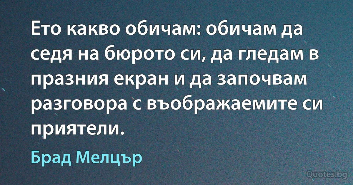 Ето какво обичам: обичам да седя на бюрото си, да гледам в празния екран и да започвам разговора с въображаемите си приятели. (Брад Мелцър)