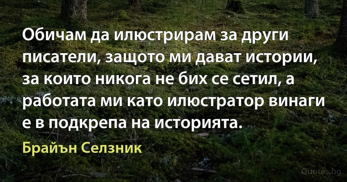 Обичам да илюстрирам за други писатели, защото ми дават истории, за които никога не бих се сетил, а работата ми като илюстратор винаги е в подкрепа на историята. (Брайън Селзник)