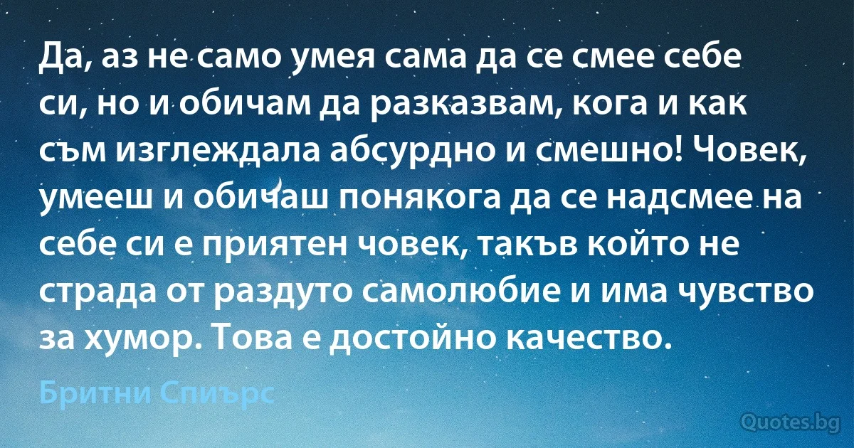 Да, аз не само умея сама да се смее себе си, но и обичам да разказвам, кога и как съм изглеждала абсурдно и смешно! Човек, умееш и обичаш понякога да се надсмее на себе си е приятен човек, такъв който не страда от раздуто самолюбие и има чувство за хумор. Това е достойно качество. (Бритни Спиърс)