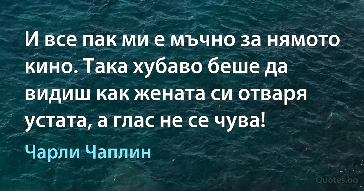 И все пак ми е мъчно за нямото кино. Така хубаво беше да видиш как жената си отваря устата, а глас не се чува! (Чарли Чаплин)