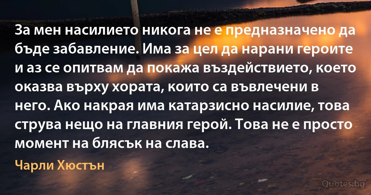 За мен насилието никога не е предназначено да бъде забавление. Има за цел да нарани героите и аз се опитвам да покажа въздействието, което оказва върху хората, които са въвлечени в него. Ако накрая има катарзисно насилие, това струва нещо на главния герой. Това не е просто момент на блясък на слава. (Чарли Хюстън)