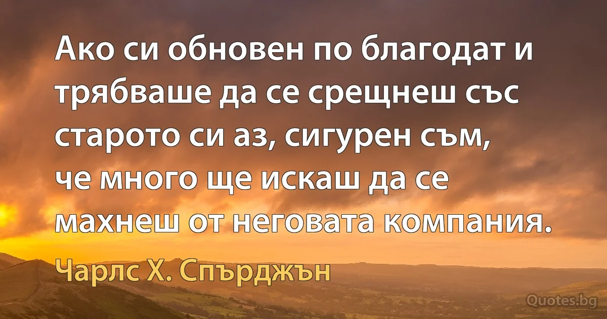 Ако си обновен по благодат и трябваше да се срещнеш със старото си аз, сигурен съм, че много ще искаш да се махнеш от неговата компания. (Чарлс Х. Спърджън)