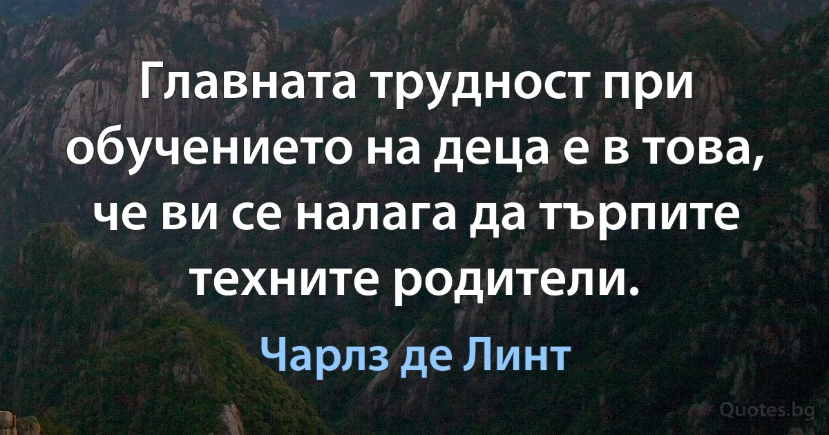 Главната трудност при обучението на деца е в това, че ви се налага да търпите техните родители. (Чарлз де Линт)