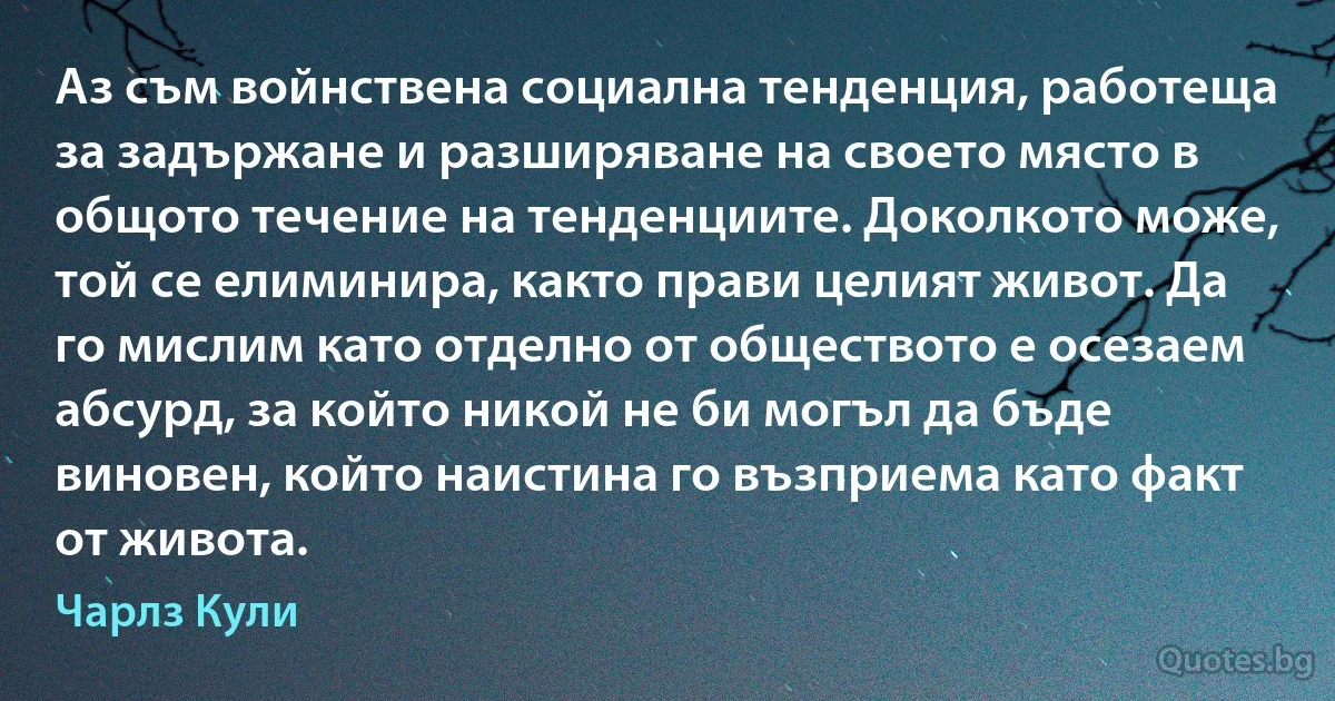 Аз съм войнствена социална тенденция, работеща за задържане и разширяване на своето място в общото течение на тенденциите. Доколкото може, той се елиминира, както прави целият живот. Да го мислим като отделно от обществото е осезаем абсурд, за който никой не би могъл да бъде виновен, който наистина го възприема като факт от живота. (Чарлз Кули)