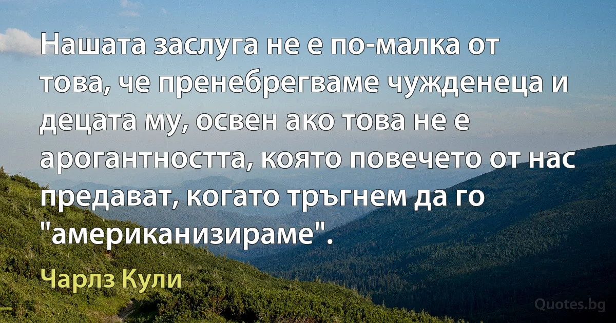 Нашата заслуга не е по-малка от това, че пренебрегваме чужденеца и децата му, освен ако това не е арогантността, която повечето от нас предават, когато тръгнем да го "американизираме". (Чарлз Кули)