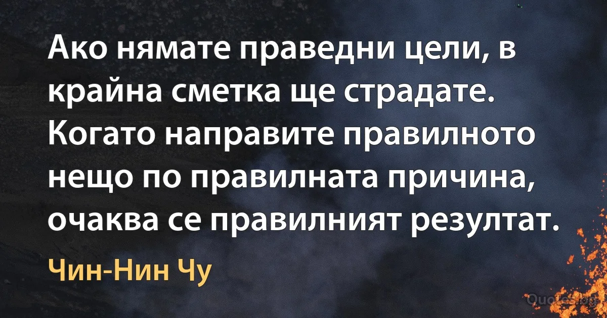 Ако нямате праведни цели, в крайна сметка ще страдате. Когато направите правилното нещо по правилната причина, очаква се правилният резултат. (Чин-Нин Чу)