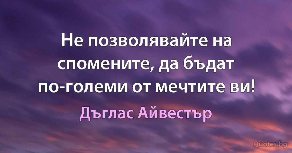 Не позволявайте на спомените, да бъдат по-големи от мечтите ви! (Дъглас Айвестър)