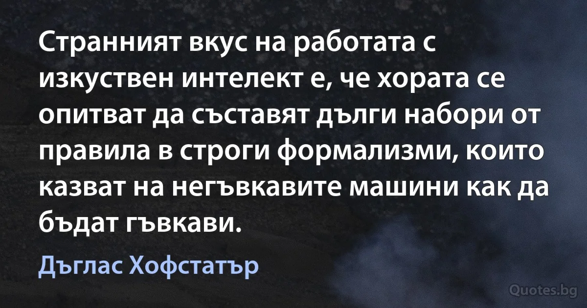 Странният вкус на работата с изкуствен интелект е, че хората се опитват да съставят дълги набори от правила в строги формализми, които казват на негъвкавите машини как да бъдат гъвкави. (Дъглас Хофстатър)