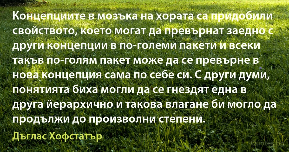 Концепциите в мозъка на хората са придобили свойството, което могат да превърнат заедно с други концепции в по-големи пакети и всеки такъв по-голям пакет може да се превърне в нова концепция сама по себе си. С други думи, понятията биха могли да се гнездят една в друга йерархично и такова влагане би могло да продължи до произволни степени. (Дъглас Хофстатър)