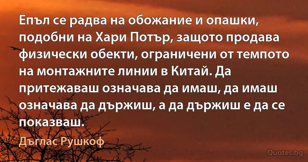 Епъл се радва на обожание и опашки, подобни на Хари Потър, защото продава физически обекти, ограничени от темпото на монтажните линии в Китай. Да притежаваш означава да имаш, да имаш означава да държиш, а да държиш е да се показваш. (Дъглас Рушкоф)