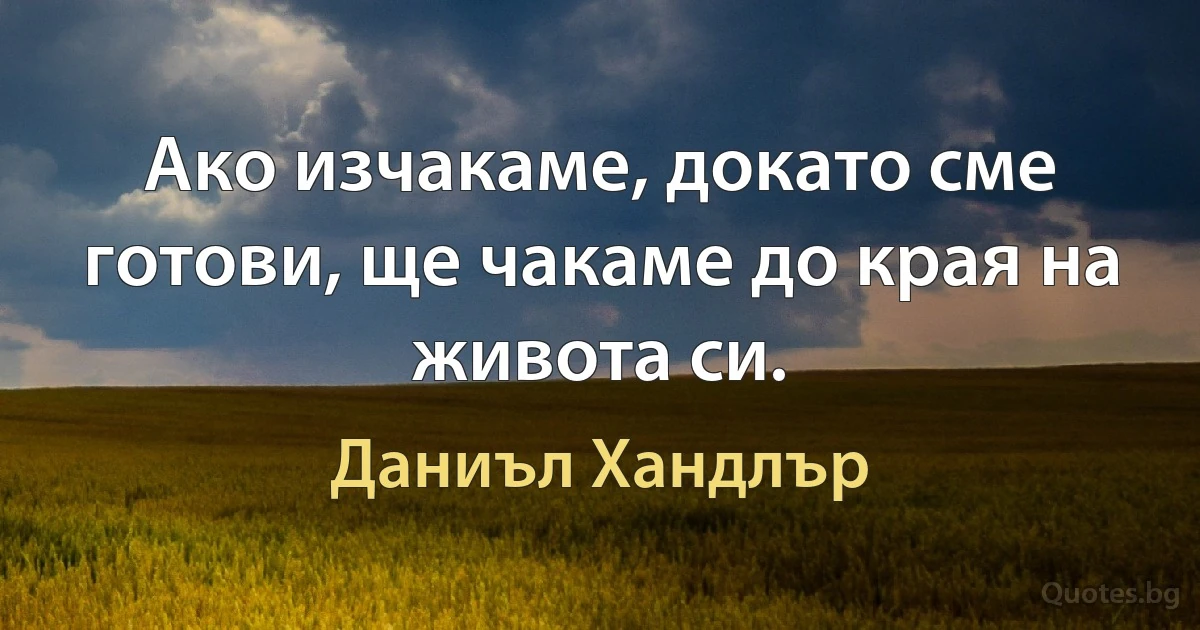 Ако изчакаме, докато сме готови, ще чакаме до края на живота си. (Даниъл Хандлър)