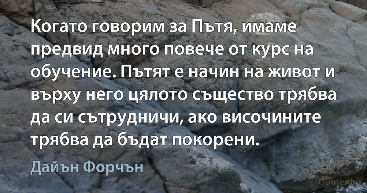 Когато говорим за Пътя, имаме предвид много повече от курс на обучение. Пътят е начин на живот и върху него цялото същество трябва да си сътрудничи, ако височините трябва да бъдат покорени. (Дайън Форчън)