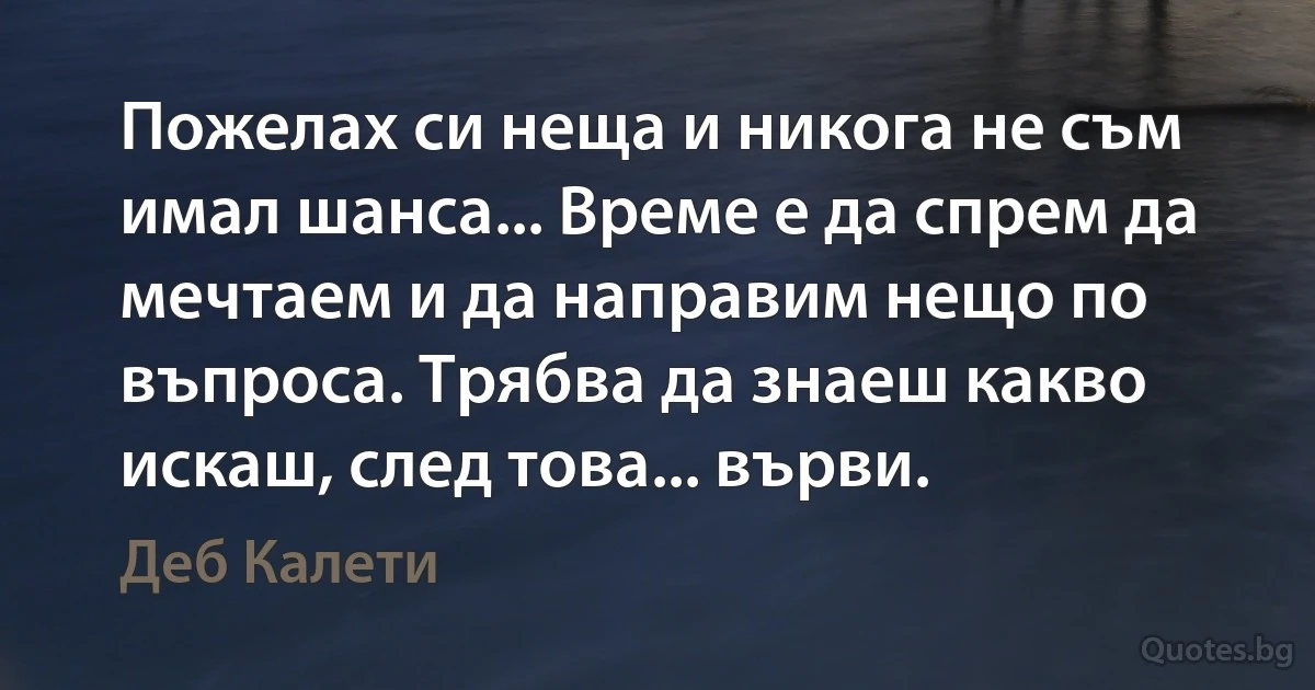 Пожелах си неща и никога не съм имал шанса... Време е да спрем да мечтаем и да направим нещо по въпроса. Трябва да знаеш какво искаш, след това... върви. (Деб Калети)