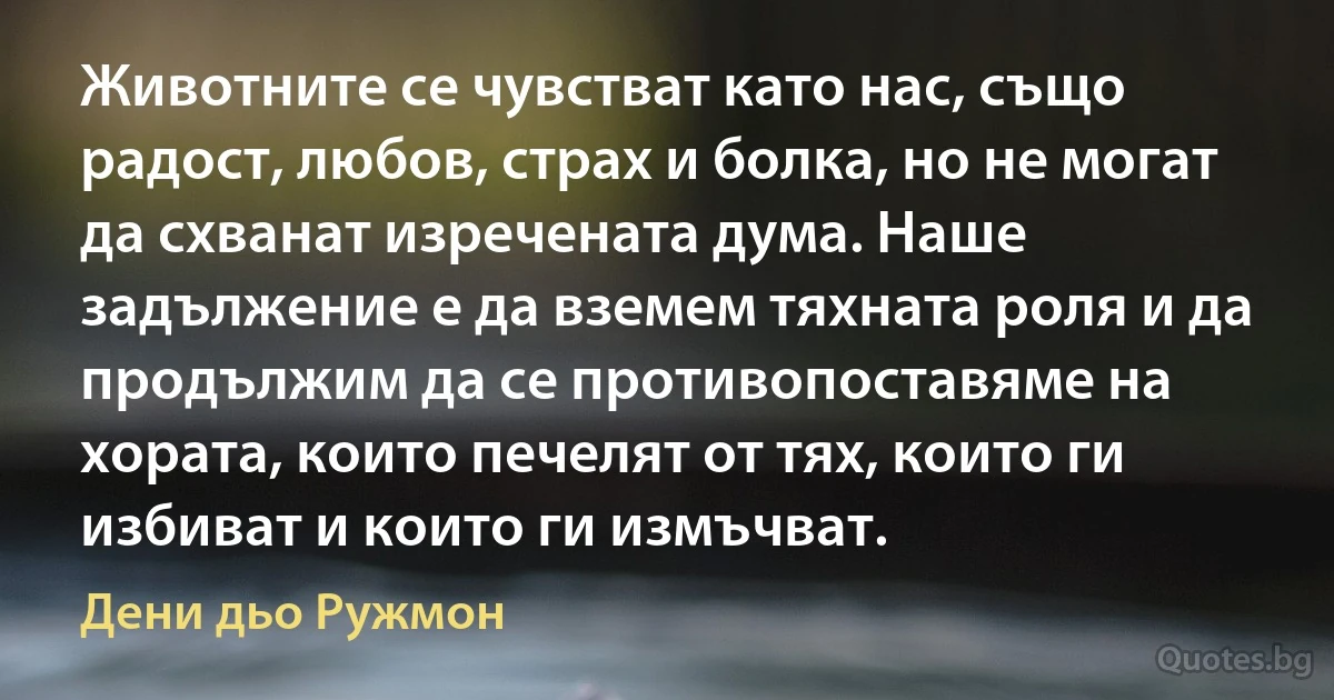 Животните се чувстват като нас, също радост, любов, страх и болка, но не могат да схванат изречената дума. Наше задължение е да вземем тяхната роля и да продължим да се противопоставяме на хората, които печелят от тях, които ги избиват и които ги измъчват. (Дени дьо Ружмон)