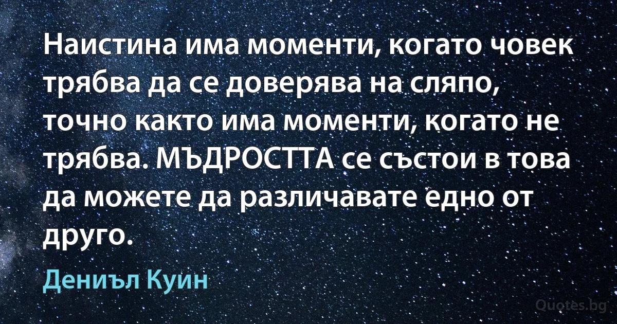 Наистина има моменти, когато човек трябва да се доверява на сляпо, точно както има моменти, когато не трябва. МЪДРОСТТА се състои в това да можете да различавате едно от друго. (Дениъл Куин)