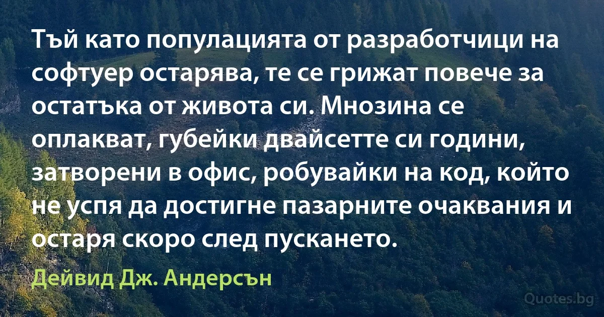 Тъй като популацията от разработчици на софтуер остарява, те се грижат повече за остатъка от живота си. Мнозина се оплакват, губейки двайсетте си години, затворени в офис, робувайки на код, който не успя да достигне пазарните очаквания и остаря скоро след пускането. (Дейвид Дж. Андерсън)