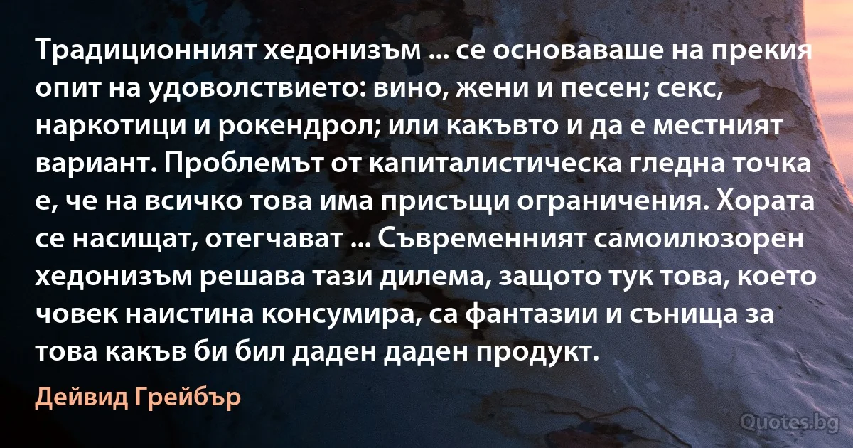 Традиционният хедонизъм ... се основаваше на прекия опит на удоволствието: вино, жени и песен; секс, наркотици и рокендрол; или какъвто и да е местният вариант. Проблемът от капиталистическа гледна точка е, че на всичко това има присъщи ограничения. Хората се насищат, отегчават ... Съвременният самоилюзорен хедонизъм решава тази дилема, защото тук това, което човек наистина консумира, са фантазии и сънища за това какъв би бил даден даден продукт. (Дейвид Грейбър)