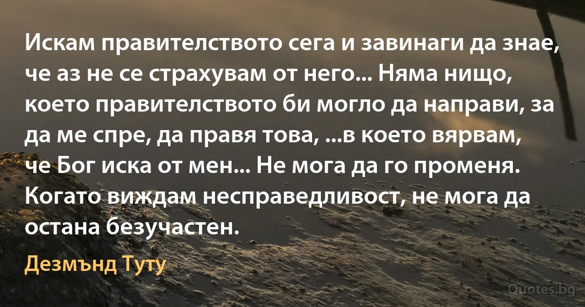 Искам правителството сега и завинаги да знае, че аз не се страхувам от него... Няма нищо, което правителството би могло да направи, за да ме спре, да правя това, ...в което вярвам, че Бог иска от мен... Не мога да го променя. Когато виждам несправедливост, не мога да остана безучастен. (Дезмънд Туту)