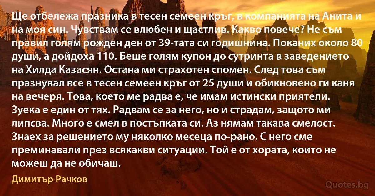 Ще отбележа празника в тесен семеен кръг, в компанията на Анита и на моя син. Чувствам се влюбен и щастлив. Какво повече? Не съм правил голям рожден ден от 39-тата си годишнина. Поканих около 80 души, а дойдоха 110. Беше голям купон до сутринта в заведението на Хилда Казасян. Остана ми страхотен спомен. След това съм празнувал все в тесен семеен кръг от 25 души и обикновено ги каня на вечеря. Това, което ме радва е, че имам истински приятели. Зуека е един от тях. Радвам се за него, но и страдам, защото ми липсва. Много е смел в постъпката си. Аз нямам такава смелост. Знаех за решението му няколко месеца по-рано. С него сме преминавали през всякакви ситуации. Той е от хората, които не можеш да не обичаш. (Димитър Рачков)