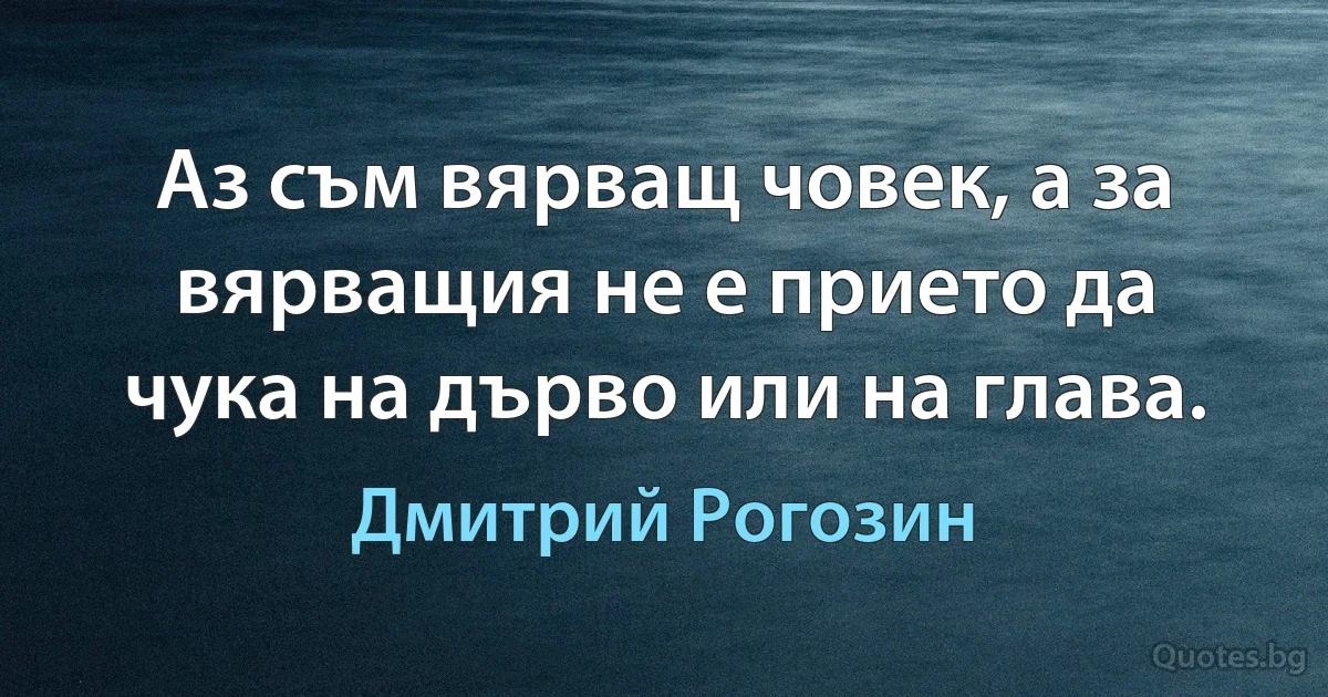 Аз съм вярващ човек, а за вярващия не е прието да чука на дърво или на глава. (Дмитрий Рогозин)