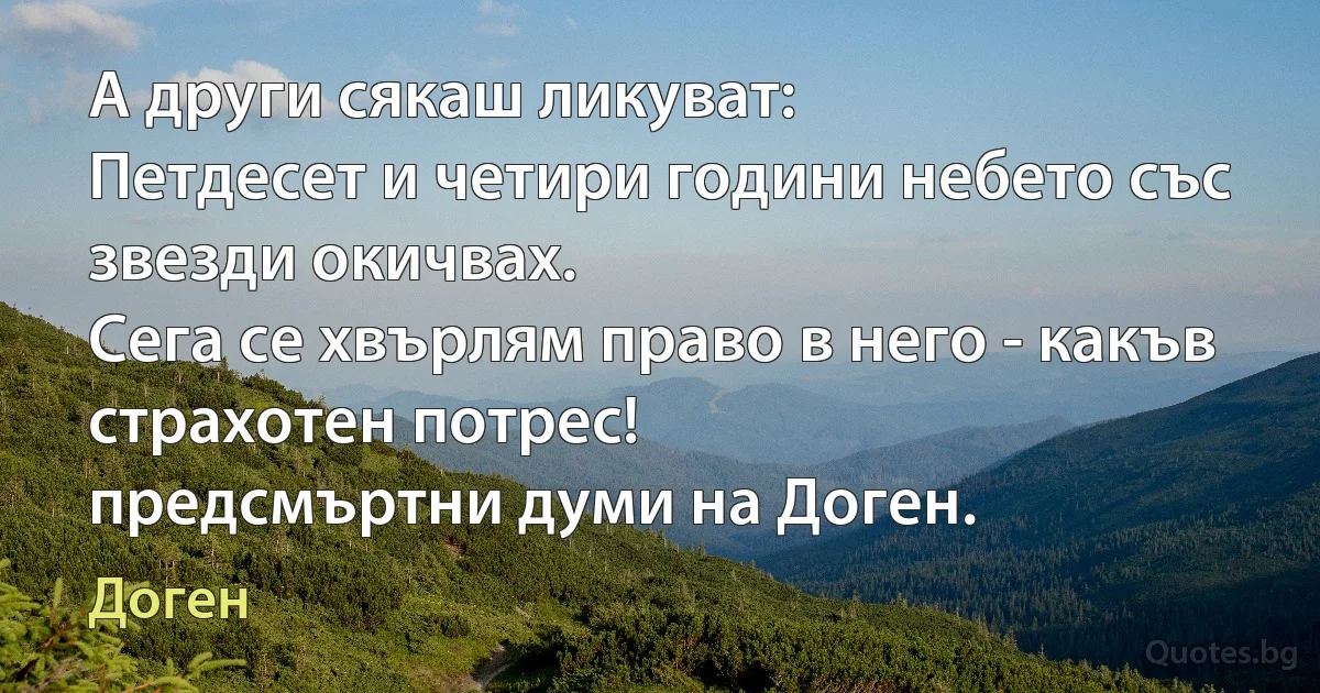 А други сякаш ликуват:
Петдесет и четири години небето със звезди окичвах.
Сега се хвърлям право в него - какъв страхотен потрес!
предсмъртни думи на Доген. (Доген)