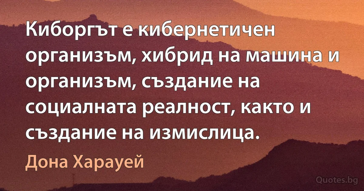 Киборгът е кибернетичен организъм, хибрид на машина и организъм, създание на социалната реалност, както и създание на измислица. (Дона Харауей)