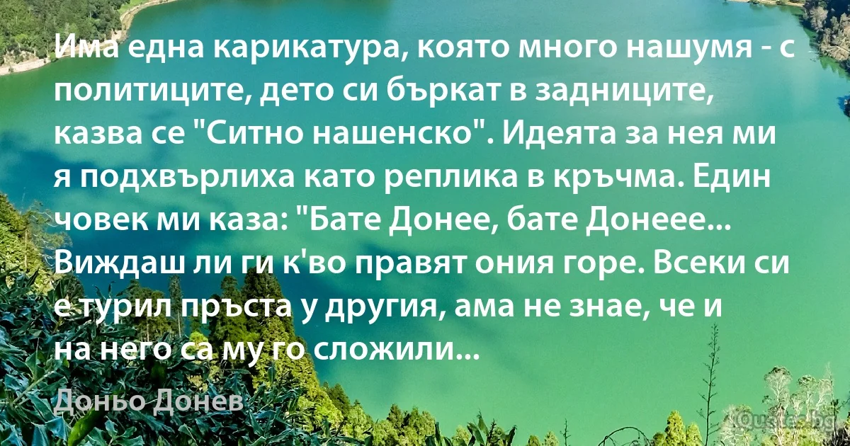 Има една карикатура, която много нашумя - с политиците, дето си бъркат в задниците, казва се "Ситно нашенско". Идеята за нея ми я подхвърлиха като реплика в кръчма. Един човек ми каза: "Бате Донее, бате Донеее... Виждаш ли ги к'во правят ония горе. Всеки си е турил пръста у другия, ама не знае, че и на него са му го сложили... (Доньо Донев)