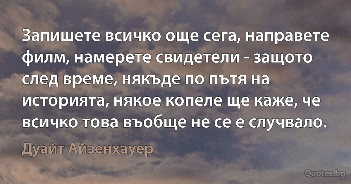 Запишете всичко още сега, направете филм, намерете свидетели - защото след време, някъде по пътя на историята, някое копеле ще каже, че всичко това въобще не се е случвало. (Дуайт Айзенхауер)