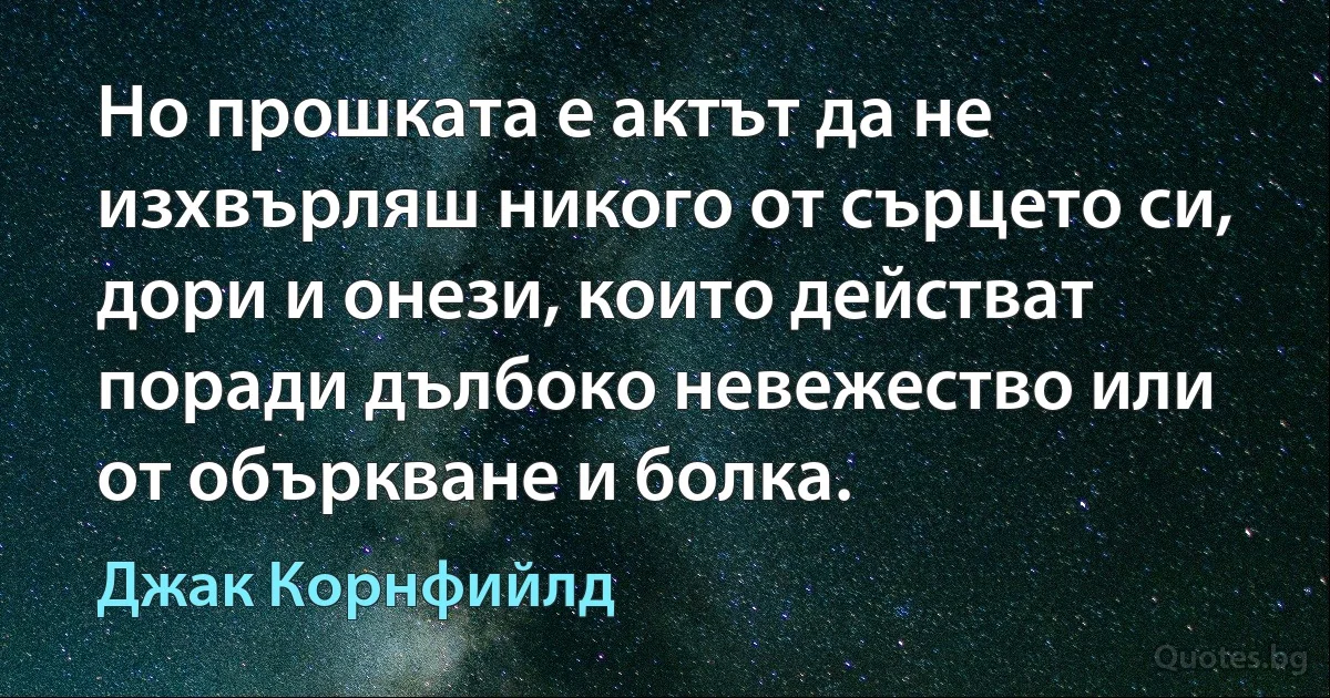 Но прошката е актът да не изхвърляш никого от сърцето си, дори и онези, които действат поради дълбоко невежество или от объркване и болка. (Джак Корнфийлд)