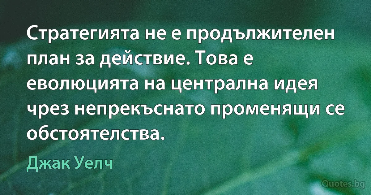 Стратегията не е продължителен план за действие. Това е еволюцията на централна идея чрез непрекъснато променящи се обстоятелства. (Джак Уелч)