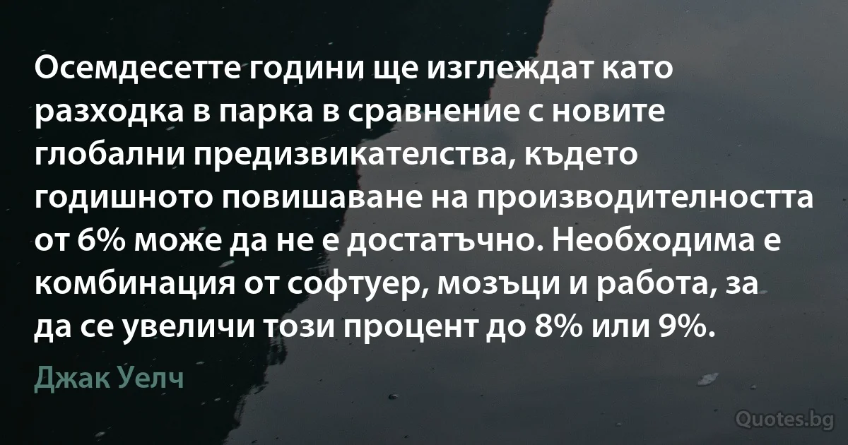 Осемдесетте години ще изглеждат като разходка в парка в сравнение с новите глобални предизвикателства, където годишното повишаване на производителността от 6% може да не е достатъчно. Необходима е комбинация от софтуер, мозъци и работа, за да се увеличи този процент до 8% или 9%. (Джак Уелч)