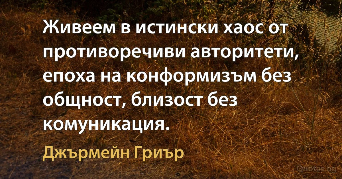 Живеем в истински хаос от противоречиви авторитети, епоха на конформизъм без общност, близост без комуникация. (Джърмейн Гриър)