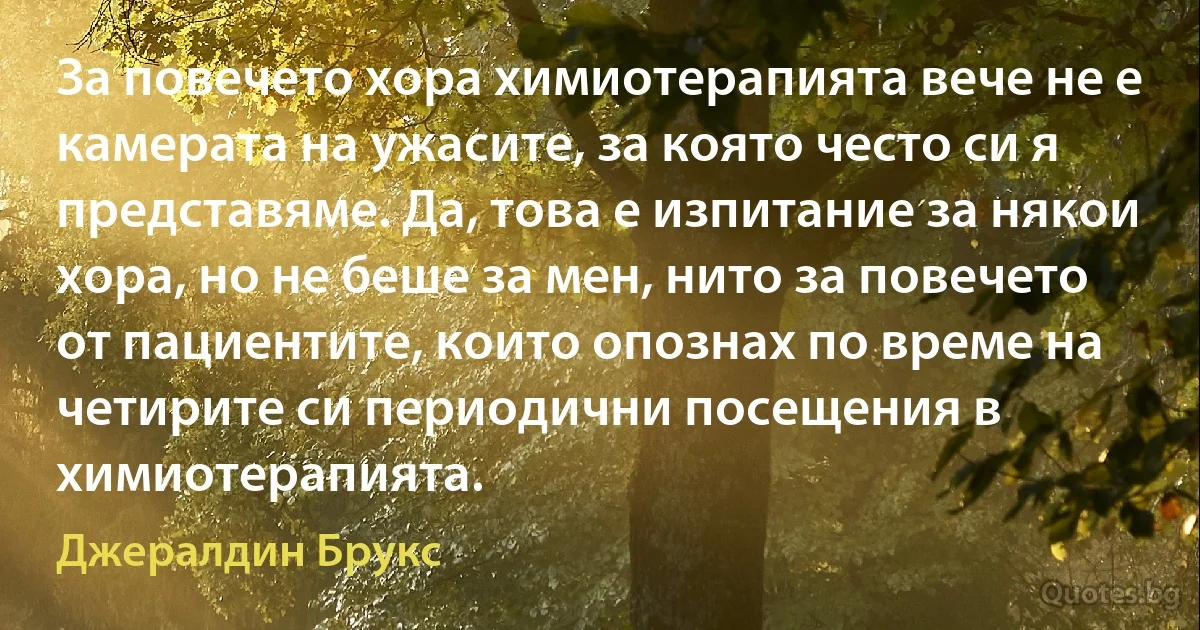 За повечето хора химиотерапията вече не е камерата на ужасите, за която често си я представяме. Да, това е изпитание за някои хора, но не беше за мен, нито за повечето от пациентите, които опознах по време на четирите си периодични посещения в химиотерапията. (Джералдин Брукс)