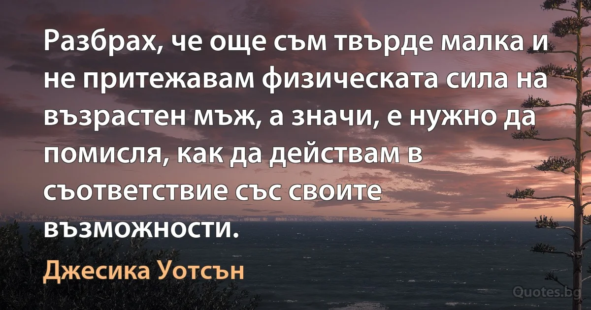 Разбрах, че още съм твърде малка и не притежавам физическата сила на възрастен мъж, а значи, е нужно да помисля, как да действам в съответствие със своите възможности. (Джесика Уотсън)