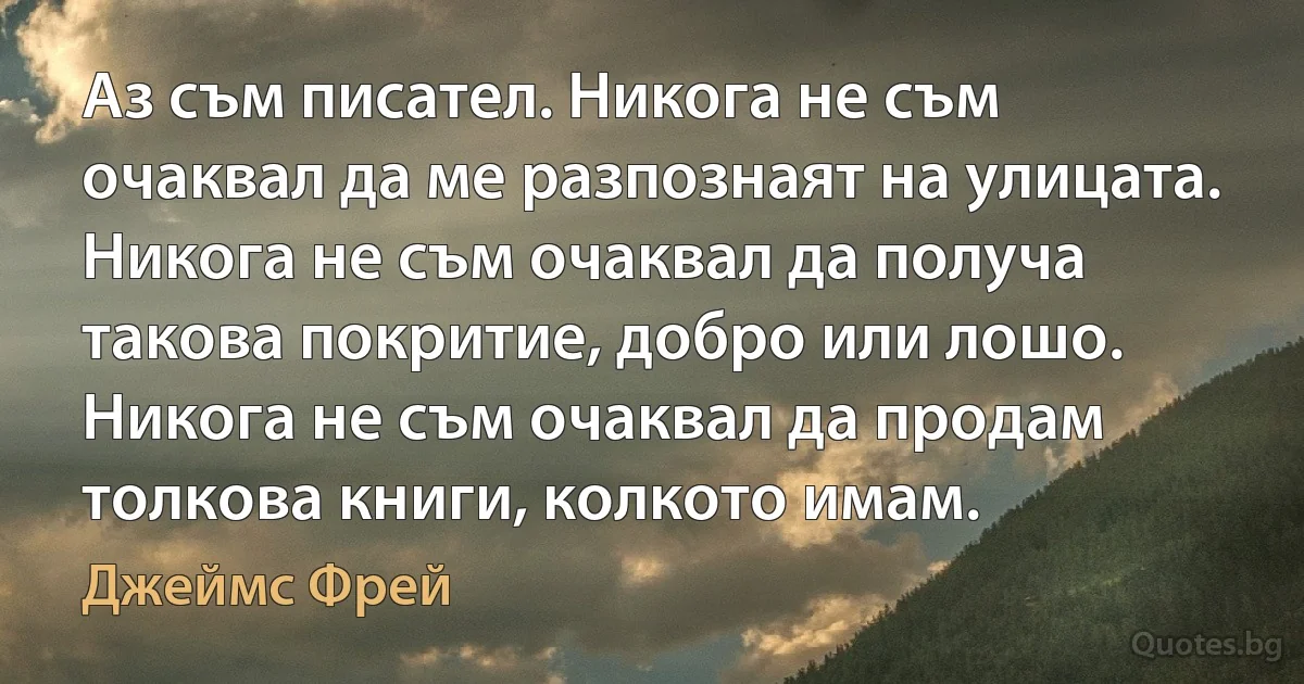 Аз съм писател. Никога не съм очаквал да ме разпознаят на улицата. Никога не съм очаквал да получа такова покритие, добро или лошо. Никога не съм очаквал да продам толкова книги, колкото имам. (Джеймс Фрей)