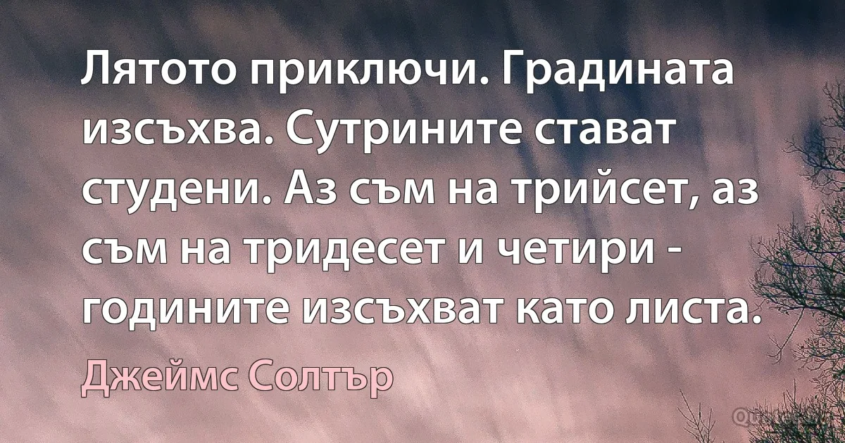 Лятото приключи. Градината изсъхва. Сутрините стават студени. Аз съм на трийсет, аз съм на тридесет и четири - годините изсъхват като листа. (Джеймс Солтър)