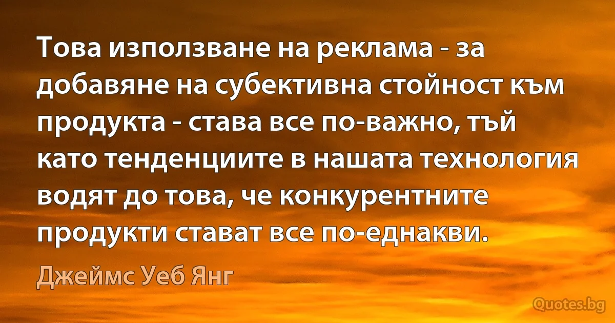 Това използване на реклама - за добавяне на субективна стойност към продукта - става все по-важно, тъй като тенденциите в нашата технология водят до това, че конкурентните продукти стават все по-еднакви. (Джеймс Уеб Янг)