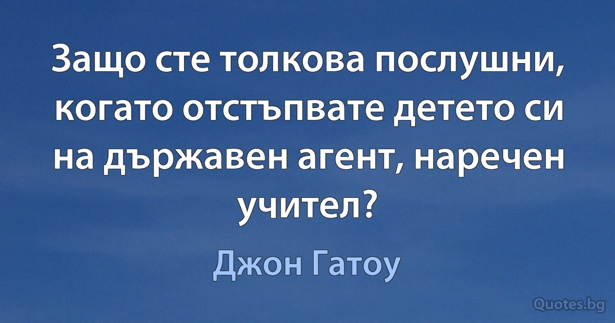 Защо сте толкова послушни, когато отстъпвате детето си на държавен агент, наречен учител? (Джон Гатоу)