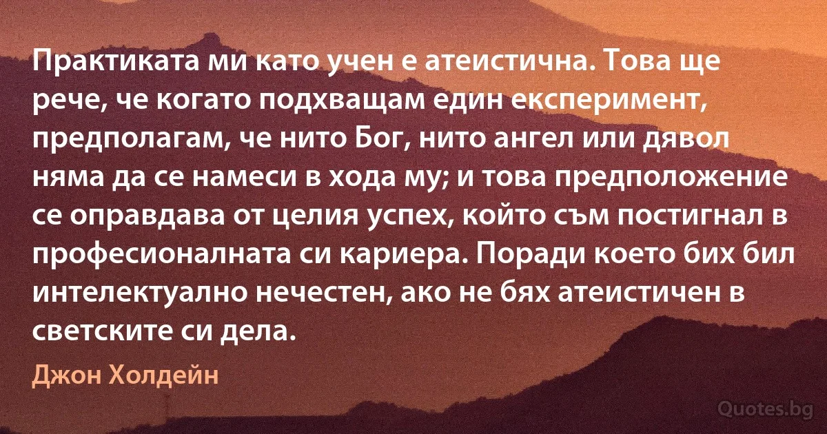 Практиката ми като учен е атеистична. Това ще рече, че когато подхващам един експеримент, предполагам, че нито Бог, нито ангел или дявол няма да се намеси в хода му; и това предположение се оправдава от целия успех, който съм постигнал в професионалната си кариера. Поради което бих бил интелектуално нечестен, ако не бях атеистичен в светските си дела. (Джон Холдейн)