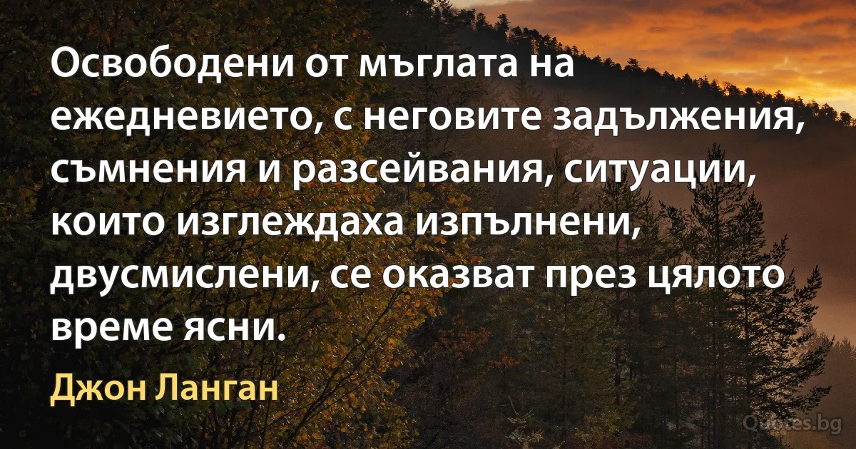 Освободени от мъглата на ежедневието, с неговите задължения, съмнения и разсейвания, ситуации, които изглеждаха изпълнени, двусмислени, се оказват през цялото време ясни. (Джон Ланган)